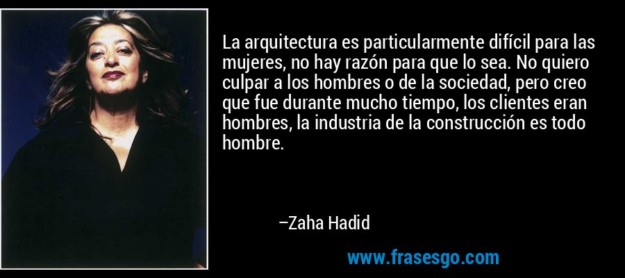 La arquitectura es particularmente difícil para las mujeres, no hay razón para que lo sea. No quiero culpar a los hombres o de la sociedad, pero creo que fue durante mucho tiempo, los clientes eran hombres, la industria de la construcción es todo hombre. – Zaha Hadid
