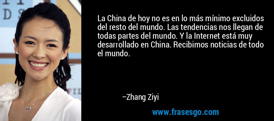 La China de hoy no es en lo más mínimo excluidos del resto del mundo. Las tendencias nos llegan de todas partes del mundo. Y la Internet está muy desarrollado en China. Recibimos noticias de todo el mundo. – Zhang Ziyi