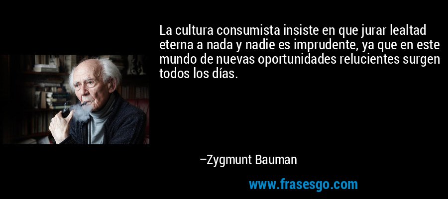 La cultura consumista insiste en que jurar lealtad eterna a nada y nadie es imprudente, ya que en este mundo de nuevas oportunidades relucientes surgen todos los días. – Zygmunt Bauman