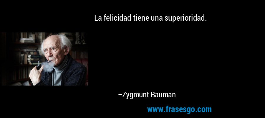 La felicidad tiene una superioridad. – Zygmunt Bauman