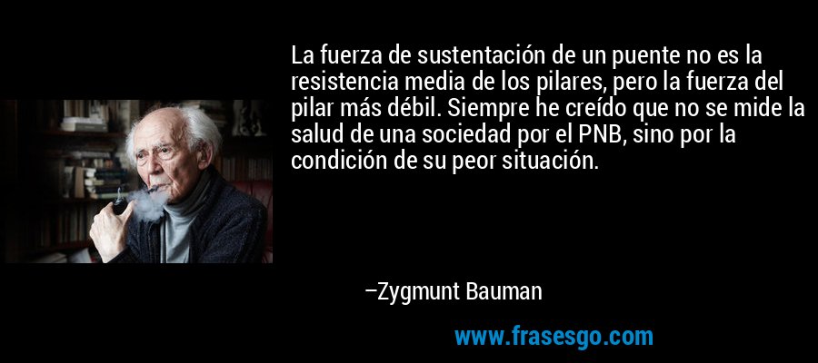 La fuerza de sustentación de un puente no es la resistencia media de los pilares, pero la fuerza del pilar más débil. Siempre he creído que no se mide la salud de una sociedad por el PNB, sino por la condición de su peor situación. – Zygmunt Bauman