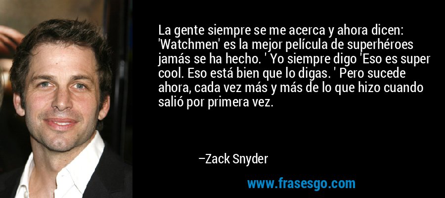 La gente siempre se me acerca y ahora dicen: 'Watchmen' es la mejor película de superhéroes jamás se ha hecho. ' Yo siempre digo 'Eso es super cool. Eso está bien que lo digas. ' Pero sucede ahora, cada vez más y más de lo que hizo cuando salió por primera vez. – Zack Snyder