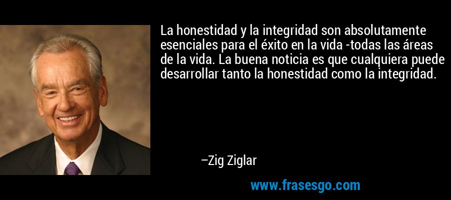 La honestidad y la integridad son absolutamente esenciales para el éxito en la vida -todas las áreas de la vida. La buena noticia es que cualquiera puede desarrollar tanto la honestidad como la integridad. – Zig Ziglar