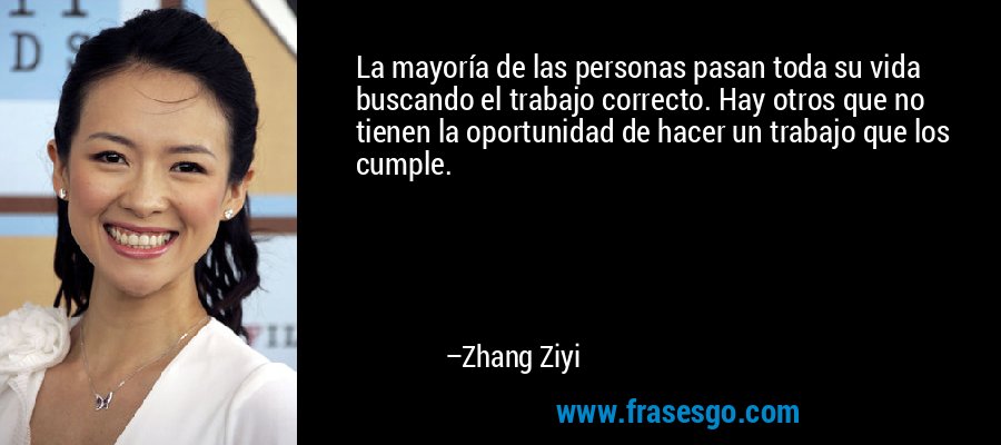 La mayoría de las personas pasan toda su vida buscando el trabajo correcto. Hay otros que no tienen la oportunidad de hacer un trabajo que los cumple. – Zhang Ziyi