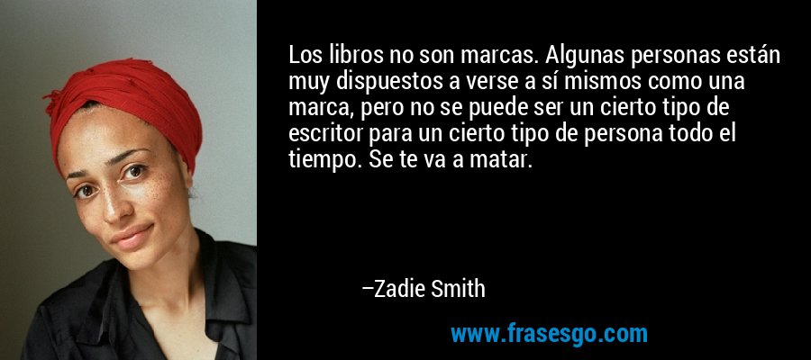 Los libros no son marcas. Algunas personas están muy dispuestos a verse a sí mismos como una marca, pero no se puede ser un cierto tipo de escritor para un cierto tipo de persona todo el tiempo. Se te va a matar. – Zadie Smith