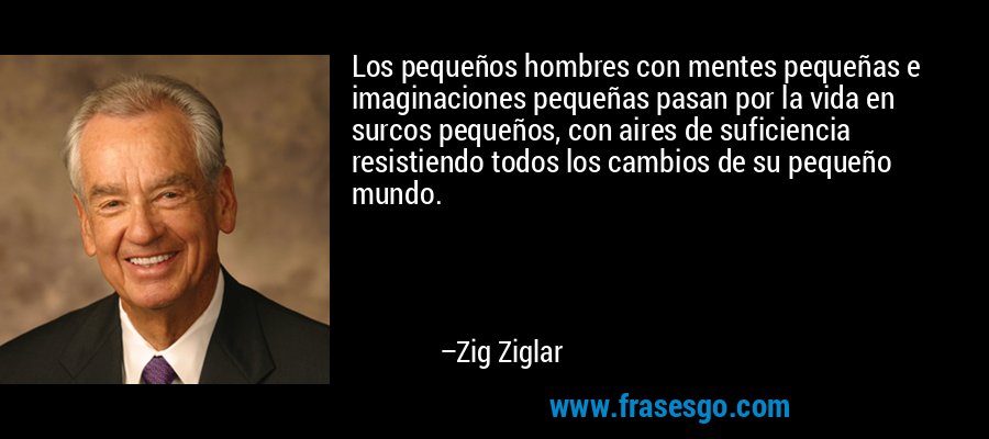 Los pequeños hombres con mentes pequeñas e imaginaciones pequeñas pasan por la vida en surcos pequeños, con aires de suficiencia resistiendo todos los cambios de su pequeño mundo. – Zig Ziglar