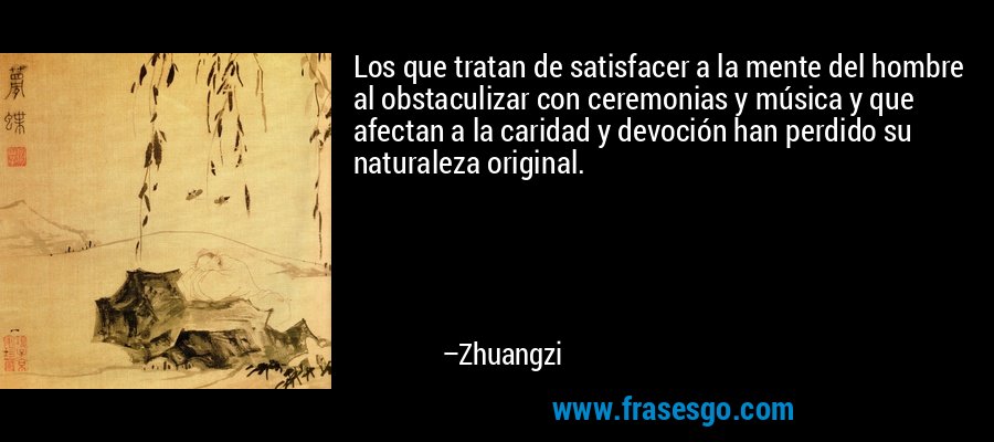 Los que tratan de satisfacer a la mente del hombre al obstaculizar con ceremonias y música y que afectan a la caridad y devoción han perdido su naturaleza original. – Zhuangzi