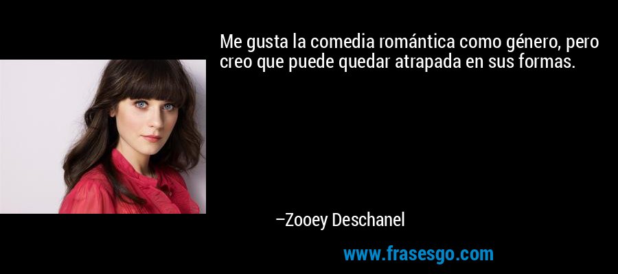 Me gusta la comedia romántica como género, pero creo que puede quedar atrapada en sus formas. – Zooey Deschanel