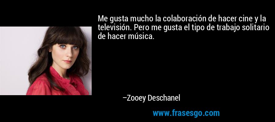 Me gusta mucho la colaboración de hacer cine y la televisión. Pero me gusta el tipo de trabajo solitario de hacer música. – Zooey Deschanel