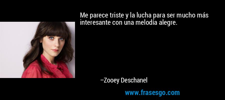 Me parece triste y la lucha para ser mucho más interesante con una melodía alegre. – Zooey Deschanel