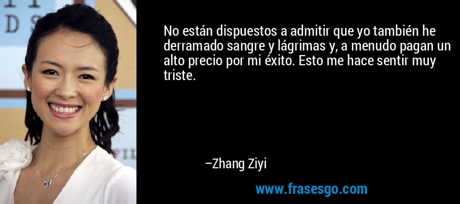 No están dispuestos a admitir que yo también he derramado sangre y lágrimas y, a menudo pagan un alto precio por mi éxito. Esto me hace sentir muy triste. – Zhang Ziyi