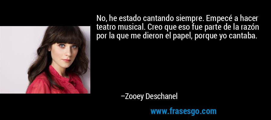 No, he estado cantando siempre. Empecé a hacer teatro musical. Creo que eso fue parte de la razón por la que me dieron el papel, porque yo cantaba. – Zooey Deschanel