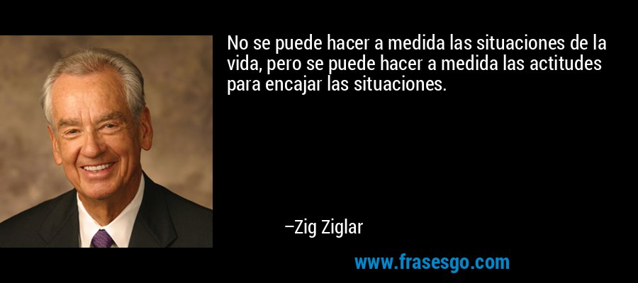 No se puede hacer a medida las situaciones de la vida, pero se puede hacer a medida las actitudes para encajar las situaciones. – Zig Ziglar