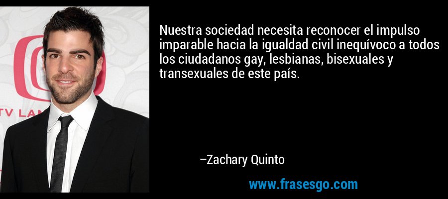 Nuestra sociedad necesita reconocer el impulso imparable hacia la igualdad civil inequívoco a todos los ciudadanos gay, lesbianas, bisexuales y transexuales de este país. – Zachary Quinto
