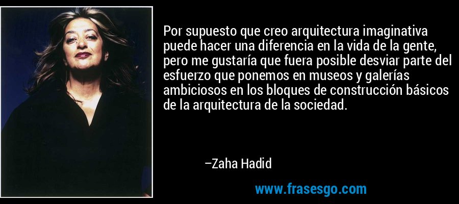 Por supuesto que creo arquitectura imaginativa puede hacer una diferencia en la vida de la gente, pero me gustaría que fuera posible desviar parte del esfuerzo que ponemos en museos y galerías ambiciosos en los bloques de construcción básicos de la arquitectura de la sociedad. – Zaha Hadid