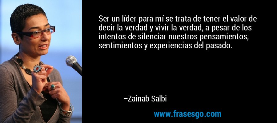 Ser un líder para mí se trata de tener el valor de decir la verdad y vivir la verdad, a pesar de los intentos de silenciar nuestros pensamientos, sentimientos y experiencias del pasado. – Zainab Salbi