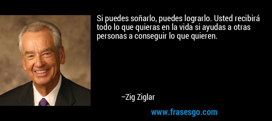 Si puedes soñarlo, puedes lograrlo. Usted recibirá todo lo que quieras en la vida si ayudas a otras personas a conseguir lo que quieren. – Zig Ziglar