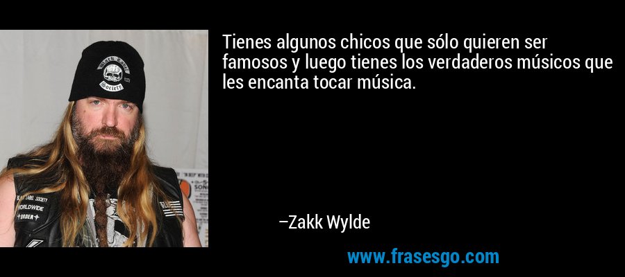 Tienes algunos chicos que sólo quieren ser famosos y luego tienes los verdaderos músicos que les encanta tocar música. – Zakk Wylde