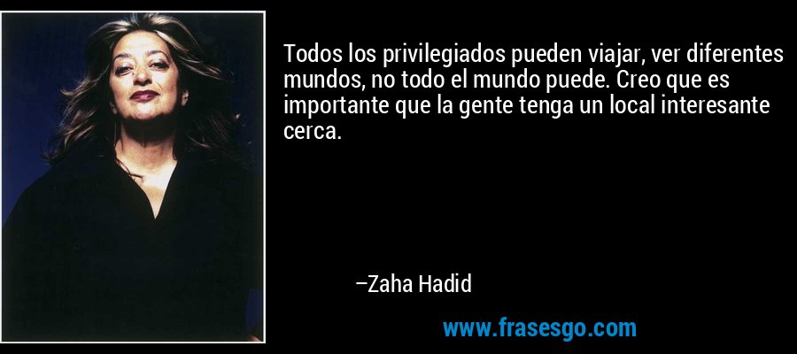 Todos los privilegiados pueden viajar, ver diferentes mundos, no todo el mundo puede. Creo que es importante que la gente tenga un local interesante cerca. – Zaha Hadid
