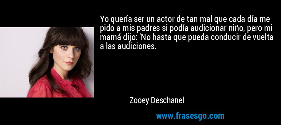 Yo quería ser un actor de tan mal que cada día me pido a mis padres si podía audicionar niño, pero mi mamá dijo: 'No hasta que pueda conducir de vuelta a las audiciones. – Zooey Deschanel